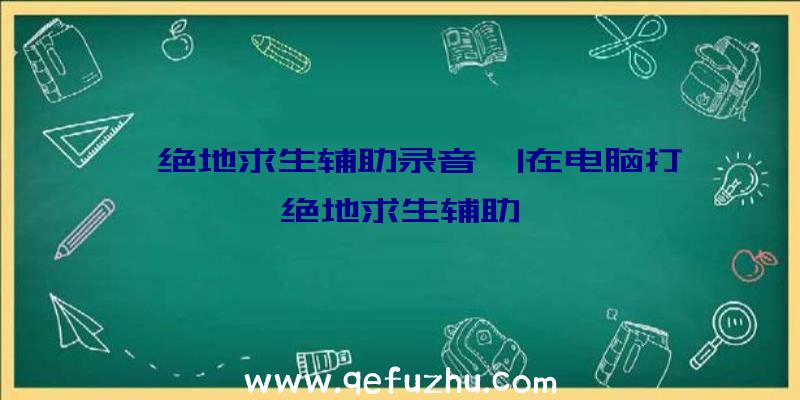 「绝地求生辅助录音」|在电脑打绝地求生辅助